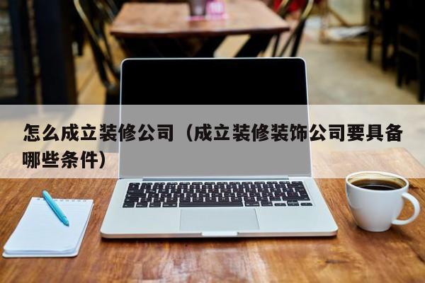 怎么成立装修公司（成立装修装饰公司要具备哪些条件）