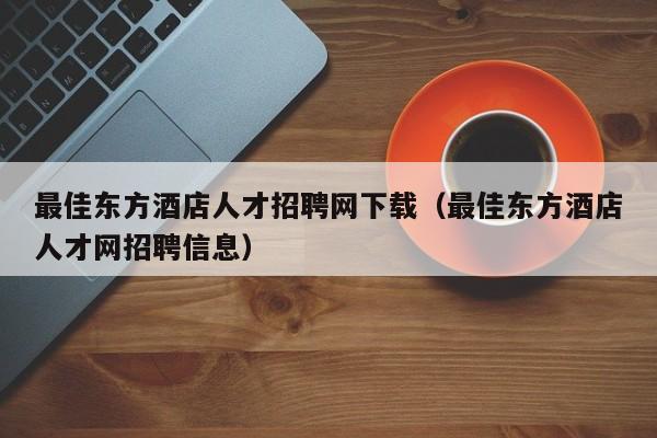 最佳东方酒店人才招聘网下载（最佳东方酒店人才网招聘信息）