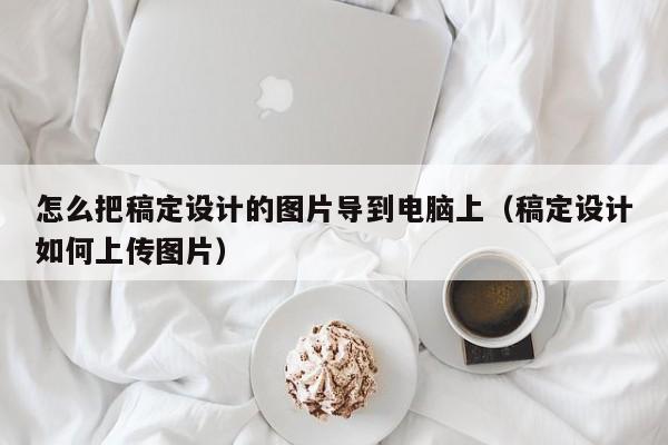 怎么把稿定设计的图片导到电脑上（稿定设计如何上传图片）