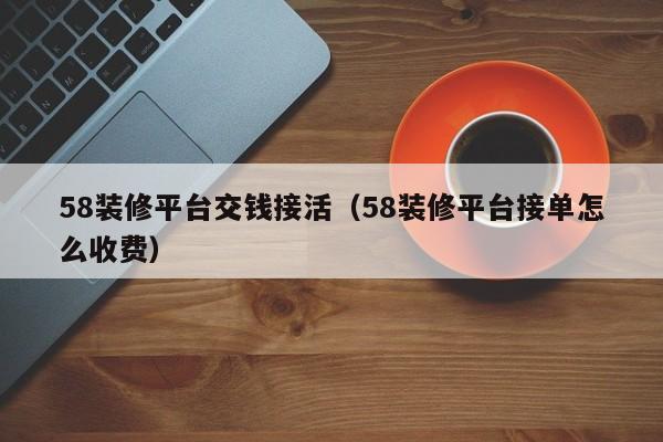 58装修平台交钱接活（58装修平台接单怎么收费）