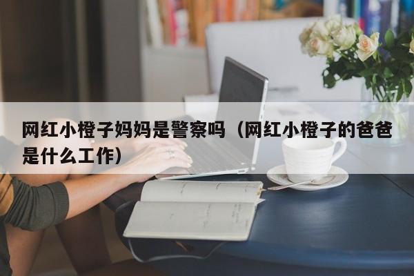 网红小橙子妈妈是警察吗（网红小橙子的爸爸是什么工作）