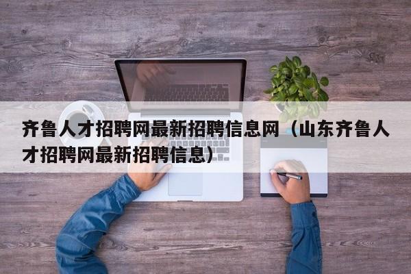 齐鲁人才招聘网最新招聘信息网（山东齐鲁人才招聘网最新招聘信息）