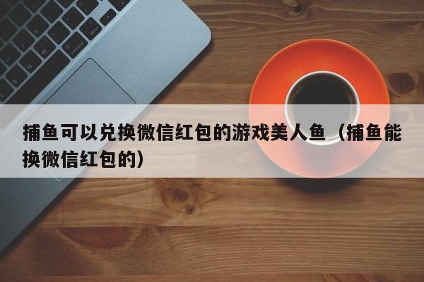 捕鱼可以兑换微信红包的游戏美人鱼（捕鱼能换微信红包的）