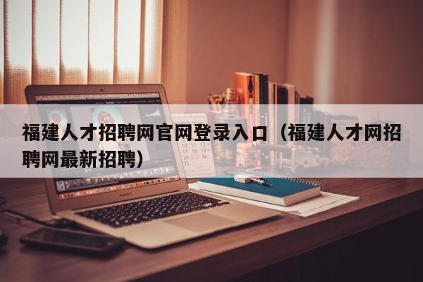 福建人才招聘网官网登录入口（福建人才网招聘网最新招聘）