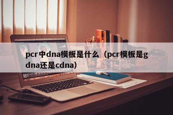 pcr中dna模板是什么（pcr模板是gdna还是cdna）