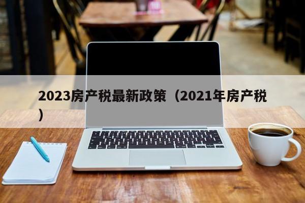 2023房产税最新政策（2021年房产税）