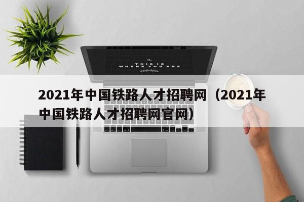 2021年中国铁路人才招聘网（2021年中国铁路人才招聘网官网）