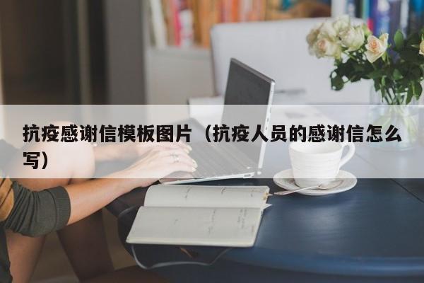 抗疫感谢信模板图片（抗疫人员的感谢信怎么写）