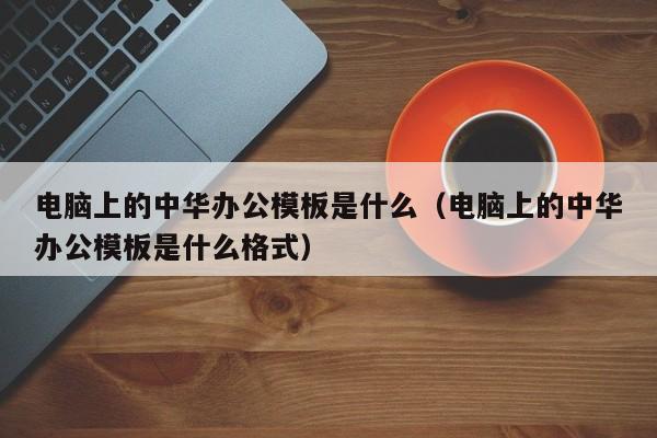 电脑上的中华办公模板是什么（电脑上的中华办公模板是什么格式）