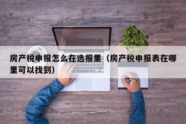 房产税申报怎么在选报里（房产税申报表在哪里可以找到）