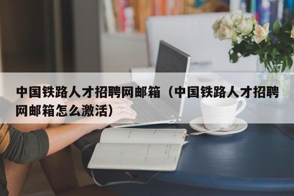 中国铁路人才招聘网邮箱（中国铁路人才招聘网邮箱怎么激活）