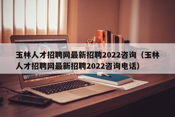 玉林人才招聘网最新招聘2022咨询（玉林人才招聘网最新招聘2022咨询电话）