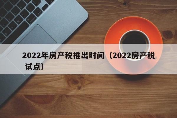 2022年房产税推出时间（2022房产税 试点）