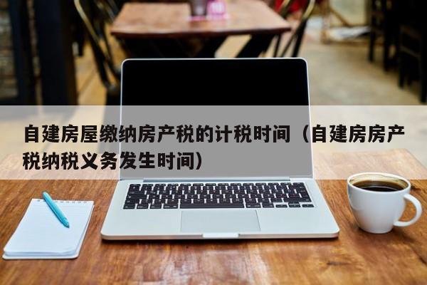 自建房屋缴纳房产税的计税时间（自建房房产税纳税义务发生时间）