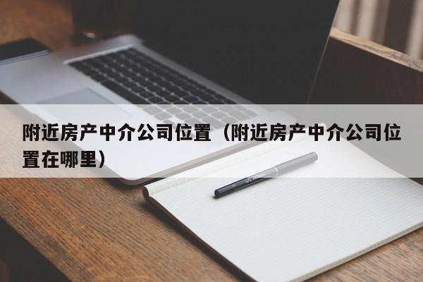 附近房产中介公司位置（附近房产中介公司位置在哪里）