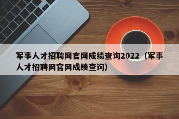 军事人才招聘网官网成绩查询2022（军事人才招聘网官网成绩查询）