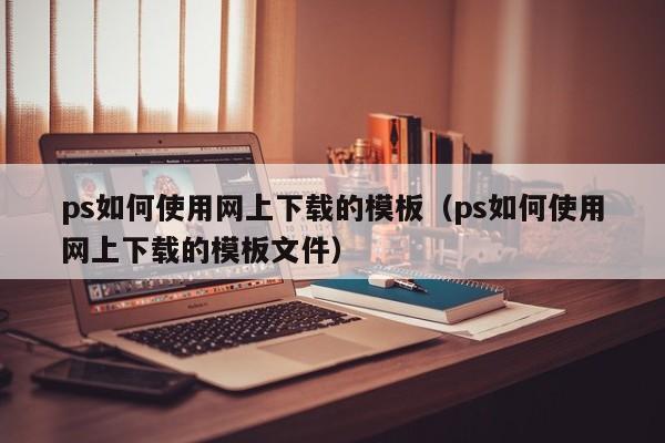 ps如何使用网上下载的模板（ps如何使用网上下载的模板文件）