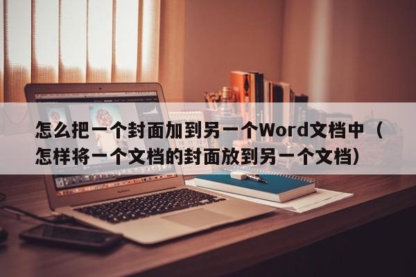 怎么把一个封面加到另一个Word文档中（怎样将一个文档的封面放到另一个文档）