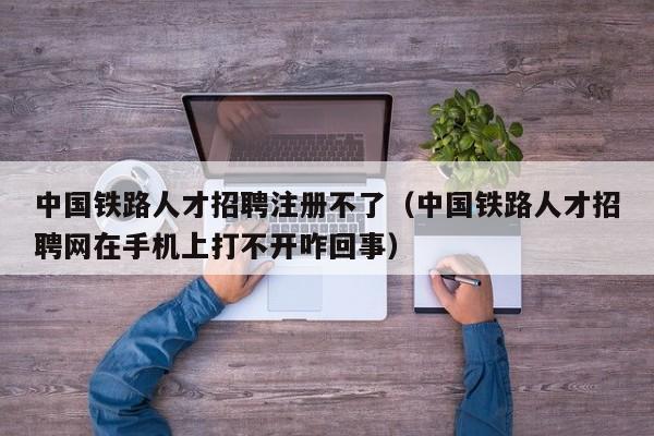 中国铁路人才招聘注册不了（中国铁路人才招聘网在手机上打不开咋回事）