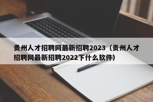 贵州人才招聘网最新招聘2023（贵州人才招聘网最新招聘2022下什么软件）