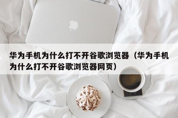 华为手机为什么打不开谷歌浏览器（华为手机为什么打不开谷歌浏览器网页）