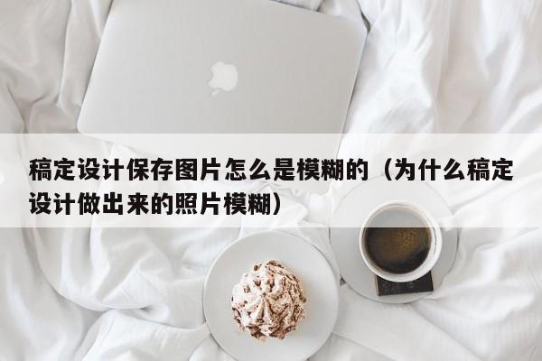 稿定设计保存图片怎么是模糊的（为什么稿定设计做出来的照片模糊）