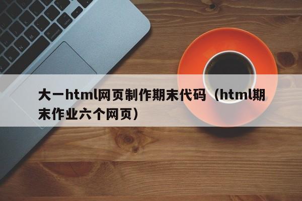 大一html网页制作期末代码（html期末作业六个网页）