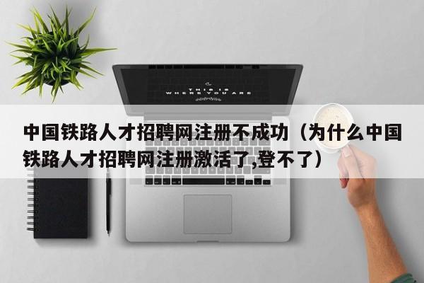 中国铁路人才招聘网注册不成功（为什么中国铁路人才招聘网注册激活了,登不了）