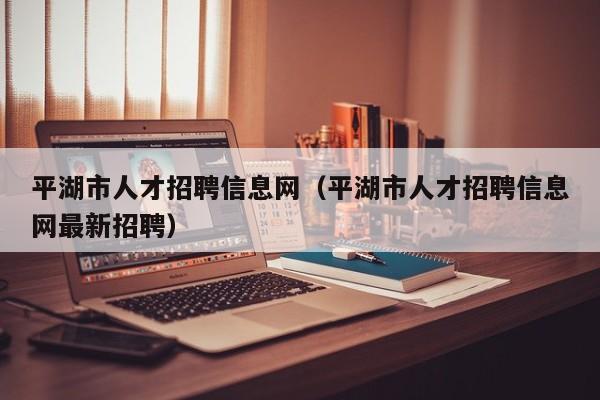 平湖市人才招聘信息网（平湖市人才招聘信息网最新招聘）