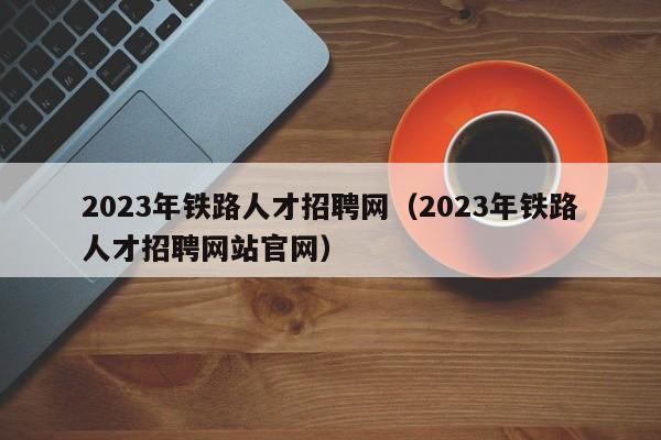 2023年铁路人才招聘网（2023年铁路人才招聘网站官网）