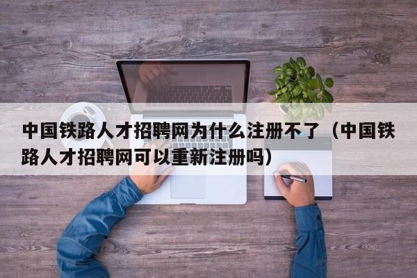 中国铁路人才招聘网为什么注册不了（中国铁路人才招聘网可以重新注册吗）