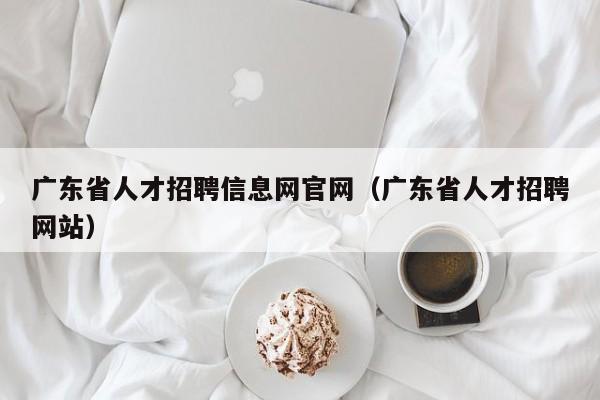 广东省人才招聘信息网官网（广东省人才招聘网站）