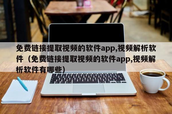 免费链接提取视频的软件app,视频解析软件（免费链接提取视频的软件app,视频解析软件有哪些）