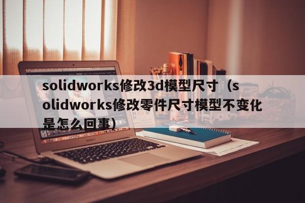 solidworks修改3d模型尺寸（solidworks修改零件尺寸模型不变化是怎么回事）