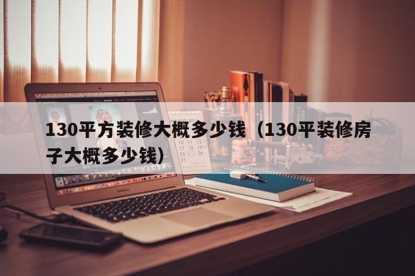 130平方装修大概多少钱（130平装修房子大概多少钱）