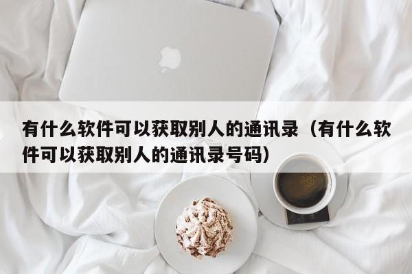 有什么软件可以获取别人的通讯录（有什么软件可以获取别人的通讯录号码）