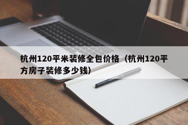 杭州120平米装修全包价格（杭州120平方房子装修多少钱）