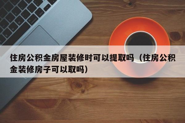 住房公积金房屋装修时可以提取吗（住房公积金装修房子可以取吗）