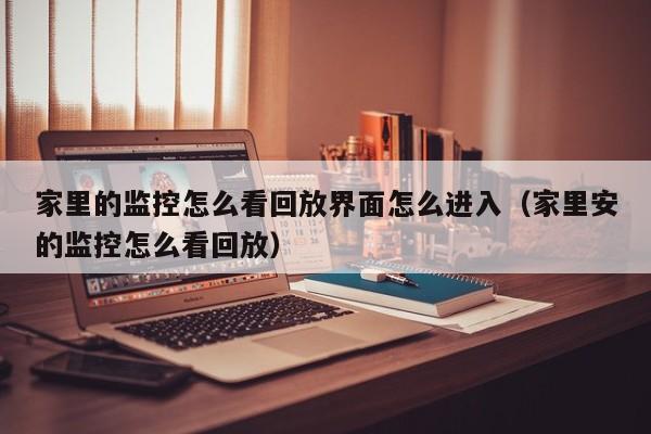 家里的监控怎么看回放界面怎么进入（家里安的监控怎么看回放）