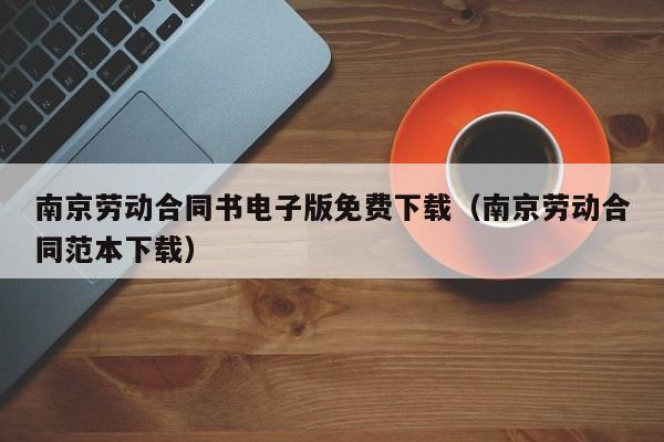 南京劳动合同书电子版免费下载（南京劳动合同范本下载）