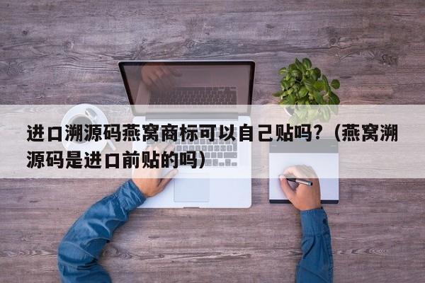 进口溯源码燕窝商标可以自己贴吗?（燕窝溯源码是进口前贴的吗）