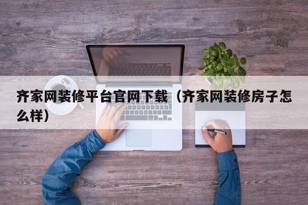 齐家网装修平台官网下载（齐家网装修房子怎么样）