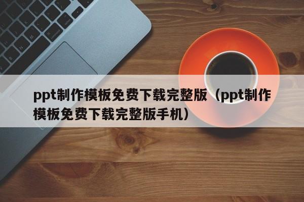 ppt制作模板免费下载完整版（ppt制作模板免费下载完整版手机）