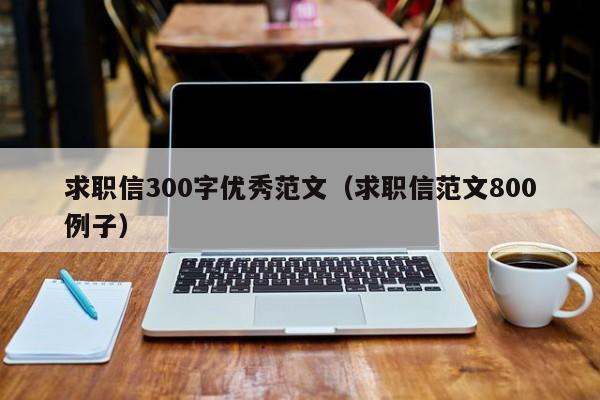 求职信300字优秀范文（求职信范文800例子）