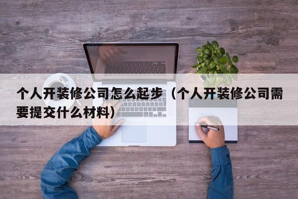 个人开装修公司怎么起步（个人开装修公司需要提交什么材料）