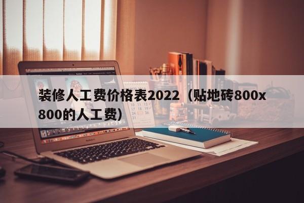 装修人工费价格表2022（贴地砖800x800的人工费）