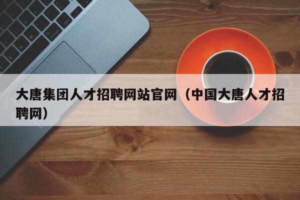 大唐集团人才招聘网站官网（中国大唐人才招聘网）