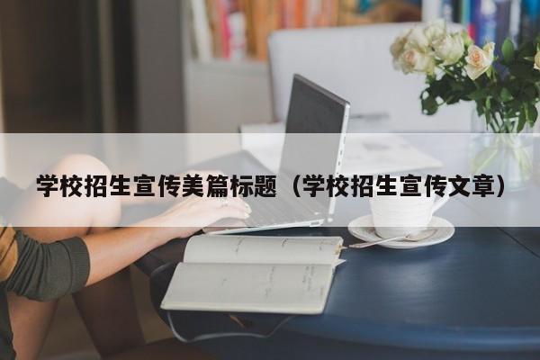 学校招生宣传美篇标题（学校招生宣传文章）