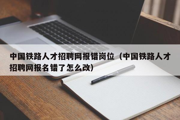 中国铁路人才招聘网报错岗位（中国铁路人才招聘网报名错了怎么改）