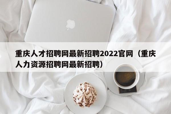 重庆人才招聘网最新招聘2022官网（重庆人力资源招聘网最新招聘）